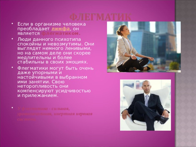 Если в организме человека преобладает лимфа , он является флегматиком.  Люди данного психотипа спокойны и невозмутимы. Они выглядят немного ленивыми, но на самом деле они скорее медлительны и более стабильны в своих эмоциях. Флегматики могут быть очень даже упорными и настойчивыми в выбранном ими занятии. Свою неторопливость они компенсируют усидчивостью и прилежанием. У флегматика - сильная, уравновешенная, инертная нервная система.    