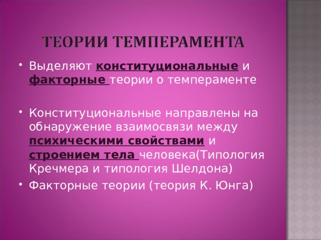 Выделяют конституциональные и факторные теории о темпераменте  Конституциональные направлены на обнаружение взаимосвязи между психическими свойствами и строением тела человека(Типология Кречмера и типология Шелдона) Факторные теории (теория К. Юнга)  