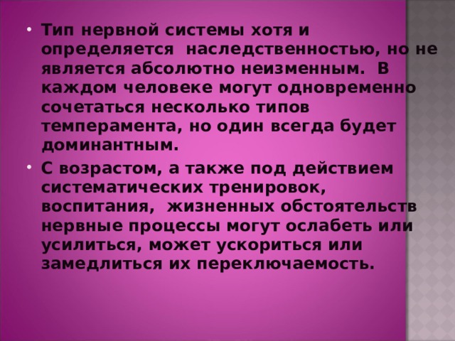 Тип нервной системы хотя и определяется  наследственностью, но не является абсолютно неизменным. В каждом человеке могут одновременно сочетаться несколько типов темперамента, но один всегда будет доминантным. С возрастом, а также под действием систематических тренировок,  воспитания,  жизненных обстоятельств нервные процессы могут ослабеть или усилиться, может ускориться или замедлиться их переключаемость. 