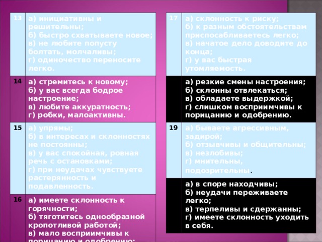 17 13 а) инициативны и решительны; б) быстро схватываете новое; в) не любите попусту болтать, молчаливы; г) одиночество переносите легко. 14 а) склонность к риску; б) к разным обстоятельствам приспосабливаетесь легко; в) начатое дело доводите до конца; г) у вас быстрая утомляемость. 18 а) стремитесь к новому; б) у вас всегда бодрое настроение; в) любите аккуратность; г) робки, малоактивны. 15 а) резкие смены настроения; б) склонны отвлекаться; в) обладаете выдержкой; г) слишком восприимчивы к порицанию и одобрению. 19 а) упрямы; б) в интересах и склонностях не постоянны; в) у вас спокойная, ровная речь с остановками; г) при неудачах чувствуете растерянность и подавленность. 16 а) бываете агрессивным, задирой; б) отзывчивы и общительны; в) незлобивы; г) мнительны, подозрительны . 20 а) имеете склонность к горячности; б) тяготитесь однообразной кропотливой работой; в) мало восприимчивы к порицанию и одобрению; г) у вас  высокие требования к окружающим и себе. а) в споре находчивы; б) неудачи переживаете легко; в) терпеливы и сдержанны; г) имеете склонность уходить в себя. 