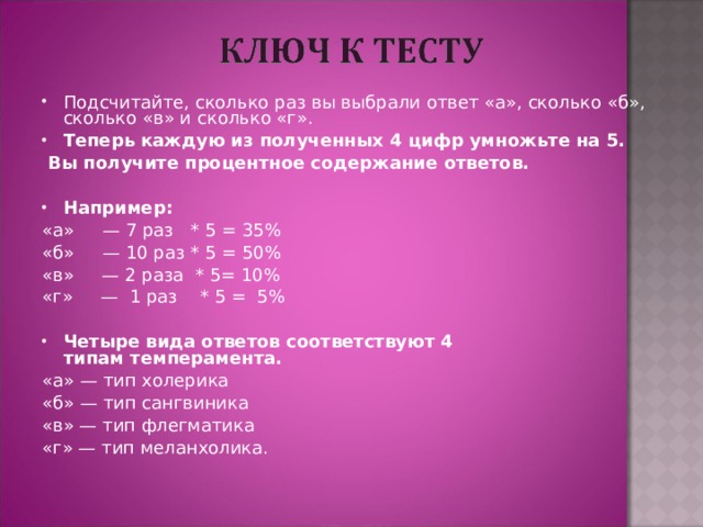Подсчитайте, сколько раз вы выбрали ответ «а», сколько «б», сколько «в» и сколько «г». Теперь каждую из полученных 4 цифр умножьте на 5.  Вы получите процентное содержание ответов.   Например: «а»     — 7 раз   * 5 = 35% «б»     — 10 раз * 5 = 50% «в»     — 2 раза  * 5= 10% «г»     —  1 раз    * 5 =  5%   Четыре вида ответов соответствуют 4 типам темперамента. «а» — тип холерика «б» — тип сангвиника «в» — тип флегматика «г» — тип меланхолика. 