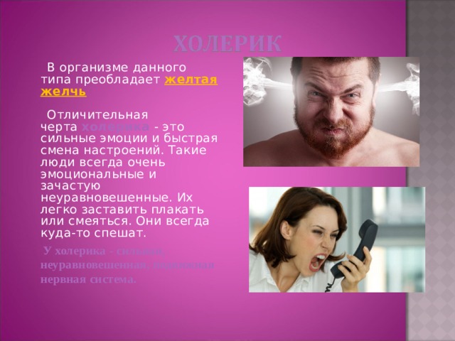  В организме данного типа преобладает желтая желчь   Отличительная черта  холерика   - это сильные эмоции и быстрая смена настроений. Такие люди всегда очень эмоциональные и зачастую неуравновешенные. Их легко заставить плакать или смеяться. Они всегда куда-то спешат.  У холерика - сильная, неуравновешенная, подвижная нервная система.  