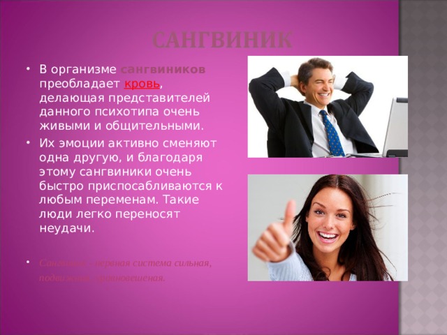 В организме сангвиников преобладает кровь , делающая представителей данного психотипа очень живыми и общительными. Их эмоции активно сменяют одна другую, и благодаря этому сангвиники очень быстро приспосабливаются к любым переменам. Такие люди легко переносят неудачи. Сангвиник - нервная система сильная, подвижная, уравновешеная.  