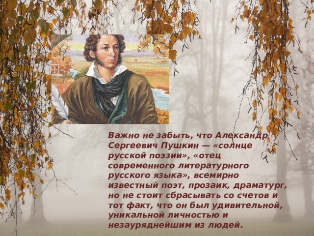   Важно не забыть, что Александр Сергеевич Пушкин — «солнце русской поэзии», «отец современного литературного русского языка», всемирно известный поэт, прозаик, драматург, но не стоит сбрасывать со счетов и тот факт, что он был удивительной, уникальной личностью и незауряднейшим из людей. 