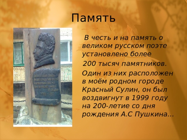 Память     В честь и на память о великом русском поэте установлено более  200 тысяч памятников.   Один из них расположен в моём родном городе Красный Сулин, он был воздвигнут в 1999 году на 200-летие со дня рождения А.С Пушкина… 