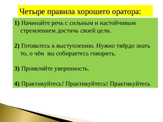 Четыре правила хорошего оратора: 1) Начинайте речь с сильным и настойчивым стремлением  достичь своей цели.  2) Готовьтесь к выступлению. Нужно твёрдо знать то, о чём вы собираетесь говорить.  3) Проявляйте уверенность.  4)  Практикуйтесь! Практикуйтесь! Практикуйтесь 