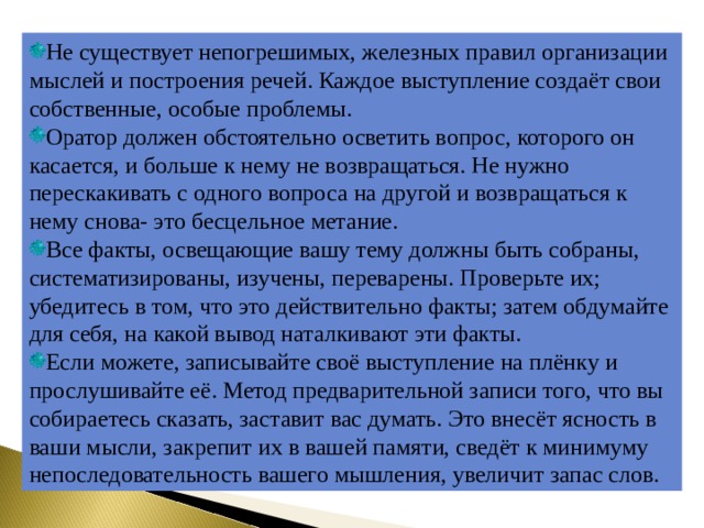Не существует непогрешимых, железных правил организации мыслей и построения речей. Каждое выступление создаёт свои собственные, особые проблемы. Оратор должен обстоятельно осветить вопрос, которого он касается, и больше к нему не возвращаться. Не нужно перескакивать с одного вопроса на другой и возвращаться к нему снова- это бесцельное метание. Все факты, освещающие вашу тему должны быть собраны, систематизированы, изучены, переварены. Проверьте их; убедитесь в том, что это действительно факты; затем обдумайте для себя, на какой вывод наталкивают эти факты. Если можете, записывайте своё выступление на плёнку и прослушивайте её. Метод предварительной записи того, что вы собираетесь сказать, заставит вас думать. Это внесёт ясность в ваши мысли, закрепит их в вашей памяти, сведёт к минимуму непоследовательность вашего мышления, увеличит запас слов. 