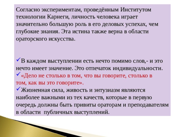 Согласно экспериментам, проведённым Институтом технологии Карнеги, личность человека играет значительно большую роль в его деловых успехах, чем глубокие знания. Эта истина также верна в области ораторского искусства. В каждом выступлении есть нечто помимо слов,- и это нечто имеет значение. Это отпечаток индивидуальности. «Дело не столько в том, что вы говорите, столько в том, как вы это говорите». Жизненная сила, живость и энтузиазм являются наиболее важными из тех качеств, которые в первую очередь должны быть привиты ораторам и преподавателям в области публичных выступлений. 