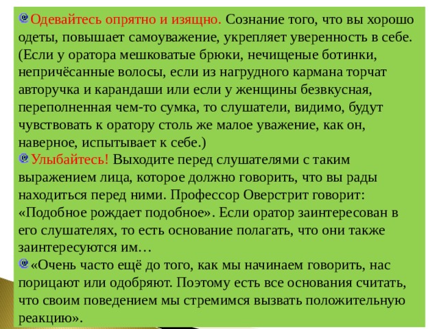 Одевайтесь опрятно и изящно. Сознание того, что вы хорошо одеты, повышает самоуважение, укрепляет уверенность в себе. (Если у оратора мешковатые брюки, нечищеные ботинки, непричёсанные волосы, если из нагрудного кармана торчат авторучка и карандаши или если у женщины безвкусная, переполненная чем-то сумка, то слушатели, видимо, будут чувствовать к оратору столь же малое уважение, как он, наверное, испытывает к себе.) Улыбайтесь! Выходите перед слушателями с таким выражением лица, которое должно говорить, что вы рады находиться перед ними. Профессор Оверстрит говорит: «Подобное рождает подобное». Если оратор заинтересован в его слушателях, то есть основание полагать, что они также заинтересуются им… «Очень часто ещё до того, как мы начинаем говорить, нас порицают или одобряют. Поэтому есть все основания считать, что своим поведением мы стремимся вызвать положительную реакцию». 