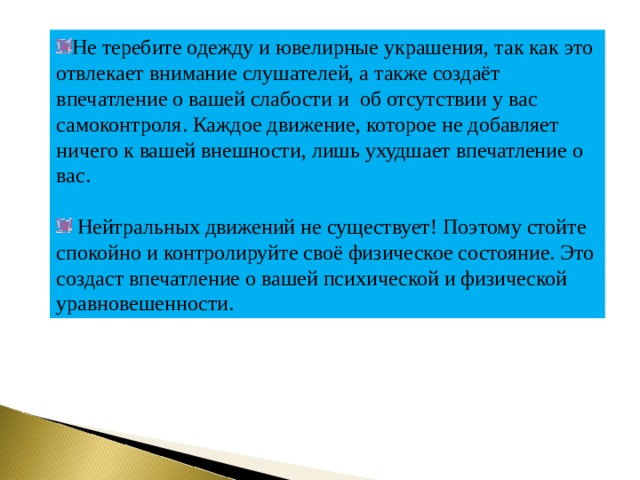 Не теребите одежду и ювелирные украшения, так как это отвлекает внимание слушателей, а также создаёт впечатление о вашей слабости и об отсутствии у вас самоконтроля. Каждое движение, которое не добавляет ничего к вашей внешности, лишь ухудшает впечатление о вас.  Нейтральных движений не существует! Поэтому стойте спокойно и контролируйте своё физическое состояние. Это создаст впечатление о вашей психической и физической уравновешенности. 