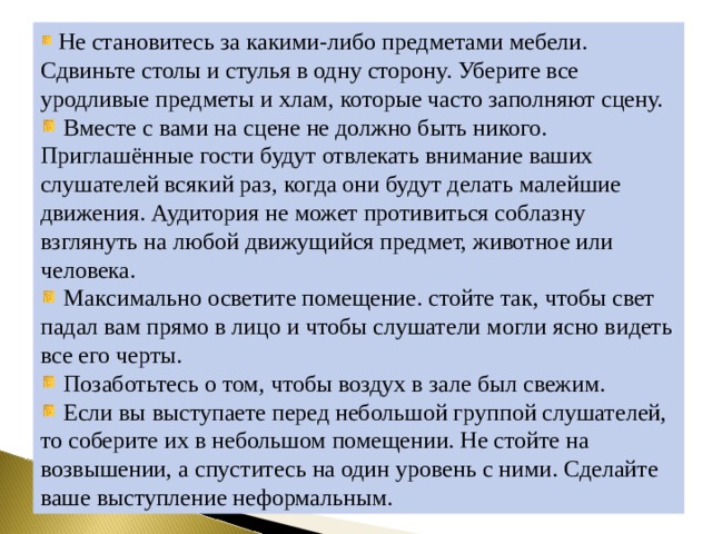  Не становитесь за какими-либо предметами мебели. Сдвиньте столы и стулья в одну сторону. Уберите все уродливые предметы и хлам, которые часто заполняют сцену.  Вместе с вами на сцене не должно быть никого. Приглашённые гости будут отвлекать внимание ваших слушателей всякий раз, когда они будут делать малейшие движения. Аудитория не может противиться соблазну взглянуть на любой движущийся предмет, животное или человека.  Максимально осветите помещение. стойте так, чтобы свет падал вам прямо в лицо и чтобы слушатели могли ясно видеть все его черты.  Позаботьтесь о том, чтобы воздух в зале был свежим.  Если вы выступаете перед небольшой группой слушателей, то соберите их в небольшом помещении. Не стойте на возвышении, а спуститесь на один уровень с ними. Сделайте ваше выступление неформальным. 
