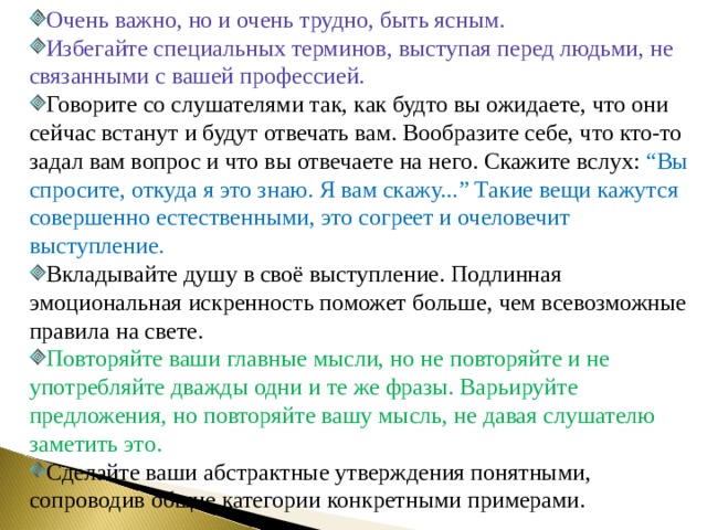 Очень важно, но и очень трудно, быть ясным. Избегайте специальных терминов, выступая перед людьми, не связанными с вашей профессией. Говорите со слушателями так, как будто вы ожидаете, что они сейчас встанут и будут отвечать вам. Вообразите себе, что кто-то задал вам вопрос и что вы отвечаете на него. Скажите вслух: “ Вы спросите, откуда я это знаю. Я вам скажу... ” Такие вещи кажутся совершенно естественными, это согреет и очеловечит выступление. Вкладывайте душу в своё выступление. Подлинная эмоциональная искренность поможет больше, чем всевозможные правила на свете. Повторяйте ваши главные мысли, но не повторяйте и не употребляйте дважды одни и те же фразы. Варьируйте предложения, но повторяйте вашу мысль, не давая слушателю заметить это. Сделайте ваши абстрактные утверждения понятными, сопроводив общие категории конкретными примерами. 