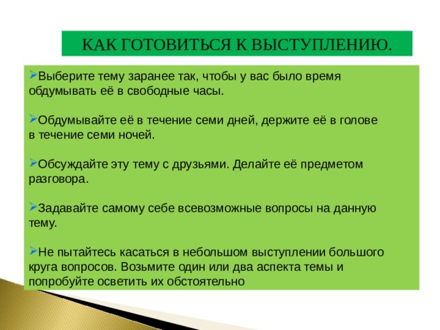 КАК ГОТОВИТЬСЯ К ВЫСТУПЛЕНИЮ. Выберите тему заранее так, чтобы у вас было время обдумывать её в свободные часы. Обдумывайте её в течение семи дней, держите её в голове в течение семи ночей. Обсуждайте эту тему с друзьями. Делайте её предметом разговора. Задавайте самому себе всевозможные вопросы на данную тему. Не пытайтесь касаться в небольшом выступлении большого круга вопросов. Возьмите один или два аспекта темы и попробуйте осветить их обстоятельно 
