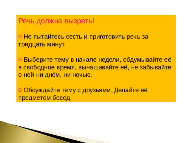 Речь должна вызреть!  Не пытайтесь сесть и приготовить речь за тридцать минут.  Выберите тему в начале недели, обдумывайте её в свободное время, вынашивайте её, не забывайте о ней ни днём, ни ночью.  Обсуждайте тему с друзьями. Делайте её предметом бесед. 