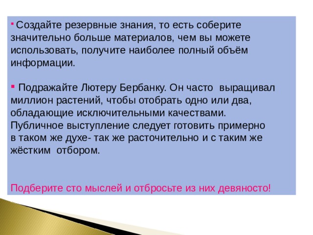  Создайте резервные знания, то есть соберите значительно больше материалов, чем вы можете использовать, получите наиболее полный объём информации.  Подражайте Лютеру Бербанку. Он часто выращивал миллион растений, чтобы отобрать одно или два, обладающие исключительными качествами. Публичное выступление следует готовить примерно в таком же духе- так же расточительно и с таким же жёстким отбором. Подберите сто мыслей и отбросьте из них девяносто! 