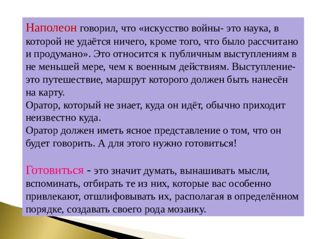Наполеон говорил, что «искусство войны- это наука, в которой не удаётся ничего, кроме того, что было рассчитано и продумано». Это относится к публичным выступлениям в не меньшей мере, чем к военным действиям. Выступление- это путешествие, маршрут которого должен быть нанесён на карту. Оратор, который не знает, куда он идёт, обычно приходит неизвестно куда. Оратор должен иметь ясное представление о том, что он будет говорить. А для этого нужно готовиться! Готовиться - это значит думать, вынашивать мысли, вспоминать, отбирать те из них, которые вас особенно привлекают, отшлифовывать их, располагая в определённом порядке, создавать своего рода мозаику. 