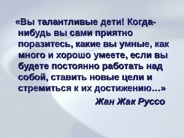   «Вы талантливые дети! Когда-нибудь вы сами приятно поразитесь, какие вы умные, как много и хорошо умеете, если вы будете постоянно работать над собой, ставить новые цели и стремиться к их достижению…»  Жан Жак Руссо  