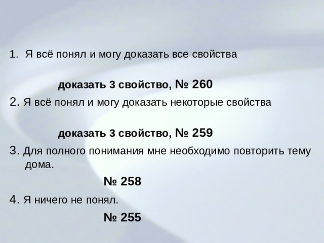  Я всё понял и могу доказать все свойства  доказать 3 свойство, № 260 2. Я всё понял и могу доказать некоторые свойства  доказать 3 свойство, № 259 3. Для полного понимания мне необходимо повторить тему дома.  № 258 4. Я ничего не понял.  № 255 