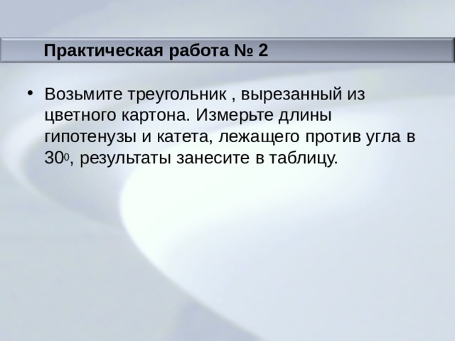 Практическая работа № 2 Возьмите треугольник , вырезанный из цветного картона. Измерьте длины гипотенузы и катета, лежащего против угла в 30 0 , результаты занесите в таблицу. 