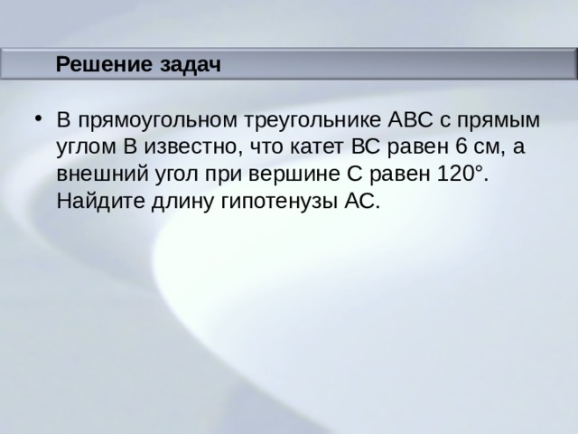 Решение задач В прямоугольном треугольнике АВС с прямым углом В известно, что катет ВС равен 6 см, а внешний угол при вершине С равен 120°. Найдите длину гипотенузы АС. 