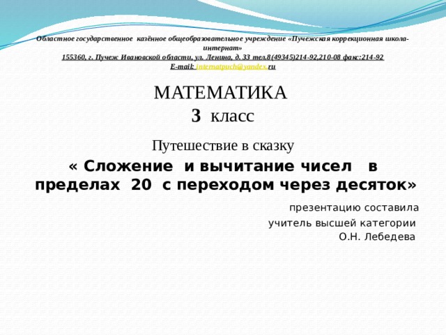 Областное государственное казённое общеобразовательное  учреждение «Пучежская коррекционная школа-интернат»  155360, г. Пучеж Ивановской области, ул. Ленина, д. ЗЗ тел.8(49345)214-92,210-08 факс:214-92  E-mail: internatpuch @ yandex . ru     МАТЕМАТИКА  3 класс Путешествие в сказку « Сложение и вычитание чисел в пределах 20 с переходом через десяток»  презентацию составила учитель высшей категории О.Н. Лебедева 