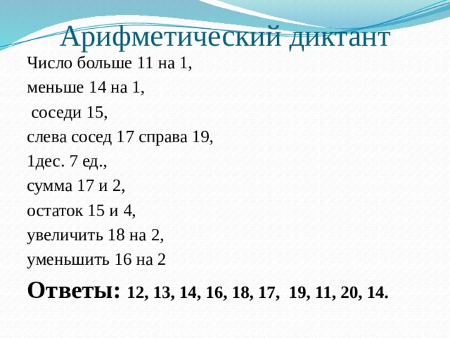 Арифметический диктант Число больше 11 на 1, меньше 14 на 1,  соседи 15, слева сосед 17 справа 19, 1дес. 7 ед., сумма 17 и 2, остаток 15 и 4, увеличить 18 на 2, уменьшить 16 на 2 Ответы: 12, 13, 14, 16, 18, 17, 19, 11, 20, 14.  