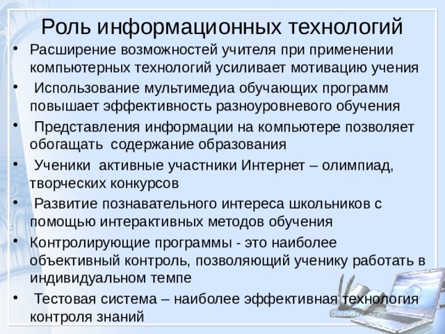 Роль информационных технологий   Расширение возможностей учителя при применении компьютерных технологий усиливает мотивацию учения  Использование мультимедиа обучающих программ повышает эффективность разноуровневого обучения  Представления информации на компьютере позволяет обогащать содержание образования  Ученики активные участники Интернет – олимпиад, творческих конкурсов  Развитие познавательного интереса школьников с помощью интерактивных методов обучения Контролирующие программы - это наиболее объективный контроль, позволяющий ученику работать в индивидуальном темпе  Тестовая система – наиболее эффективная технология контроля знаний 