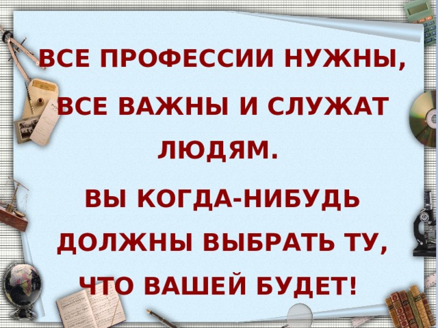 Все профессии нужны, все важны и служат людям. Вы когда-нибудь должны выбрать ту, что вашей будет!  