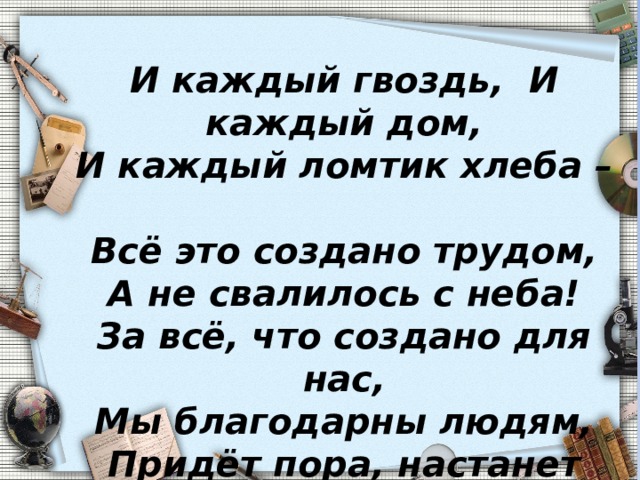 И каждый гвоздь, И каждый дом,  И каждый ломтик хлеба –  Всё это создано трудом,  А не свалилось с неба!  За всё, что создано для нас,  Мы благодарны людям,  Придёт пора, настанет час –  И мы трудиться будем . 