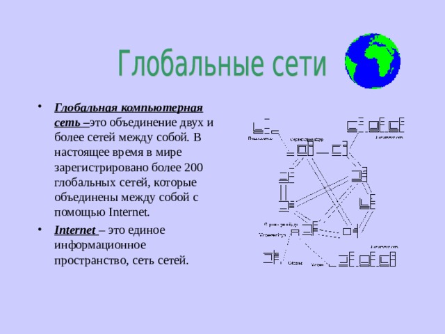 Глобальная компьютерная сеть – это объединение двух и более сетей между собой. В настоящее время в мире зарегистрировано более 200 глобальных сетей, которые объединены между собой с помощью Internet. Internet – это единое информационное пространство, сеть сетей. 