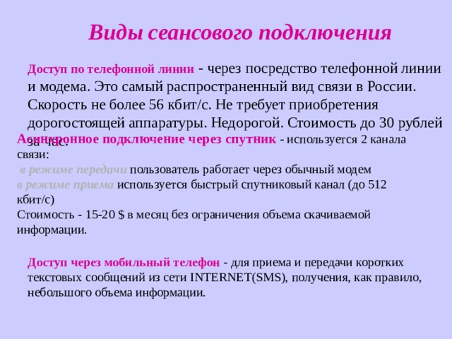 Виды сеансового подключения Доступ по телефонной линии - через посредство телефонной линии и модема. Это самый распространенный вид связи в России. Скорость не более 56 кбит/с. Не требует приобретения дорогостоящей аппаратуры. Недорогой. Стоимость до 30 рублей за час. Асинхронное подключение через спутник - используется 2 канала связи:   в режиме передачи пользователь работает через обычный модем  в режиме приема используется быстрый спутниковый канал (до 512 кбит/с)  Стоимость - 15-20 $ в месяц без ограничения объема скачиваемой информации. Доступ через мобильный телефон - для приема и передачи коротких текстовых сообщений из сети INTERNET ( SMS ), получения, как правило, небольшого объема информации. 