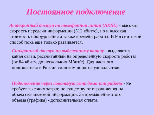 Постоянное подключение Асинхронный доступ по телефонной линии ( ADSL ) - высокая скорость передачи информации (512 кбит/с), но и высокая стоимость оборудования а также времени работы. В России такой способ пока еще только развивается. Синхронный доступ по выделенному каналу - выделяется канал связи, рассчитанный на определенную скорость работы (от 64 кбит/с до нескольких Мбит/с). Для частного пользователя в России слишком дорогое удовольствие. Подключение через локальную сеть дома или района - не требует высоких затрат, но существуют ограничения на объем скачиваемой информации. За превышение этого объема (трафика) - дополнительная оплата. 