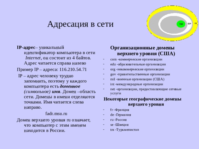 Адресация в сети IP-адрес – уникальный идентификатор компьютера в сети Internet , он состоит из 4 байтов. Адрес читается справа налево Пример IP – адреса: 116.210.54.71  IP – адрес человеку трудно запомнить, поэтому у каждого компьютера есть доменное  (символьное) имя . Домен –область сети. Домены в имени отделяются точками. Имя читается слева направо. fadr.msu.ru Домен верхнего уровня ru означает, что компьютер с этим именем находится в России. Организационные домены верхнего уровня (США) com -коммерческие организации edu -образовательные организации org -некоммерческие организации gov -правительственные организации mil -военные организации (США) int -международные организации net -организации, предоставляющие сетевые услуги Некоторые географические домены верхнего уровня fr -Франция de -Германия ru -Россия se -Швеция tm -Туркменистан 