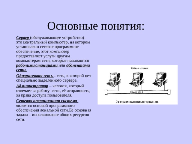 Основные понятия: Сервер (обслуживающее устройство)– это центральный компьютер, на котором установлено сетевое программное обеспечение, этот компьютер предоставляет услуги другим компьютерам сети, которые называются  рабочими станциями или  абонентами сети. Одноранговая сеть – сеть, в которой нет специально выделенного сервера. Администратор – человек, который отвечает за работу сети, её исправность, за права доступа пользователя. Сетевая операционная система является основой программного обеспечения локальной сети.Её основная задача – использование общих ресурсов сети. 