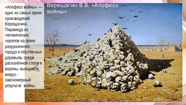 «Апофеоз войны» — одно из самых ярких произведений Верещагина. Пирамида из человеческих черепов на фоне разрушенного города и обугленных деревьев, среди раскалённой степи и вороны, вьющиеся вокруг, - закономерный результат войны. Верещагин В.В. «Апофеоз войны»