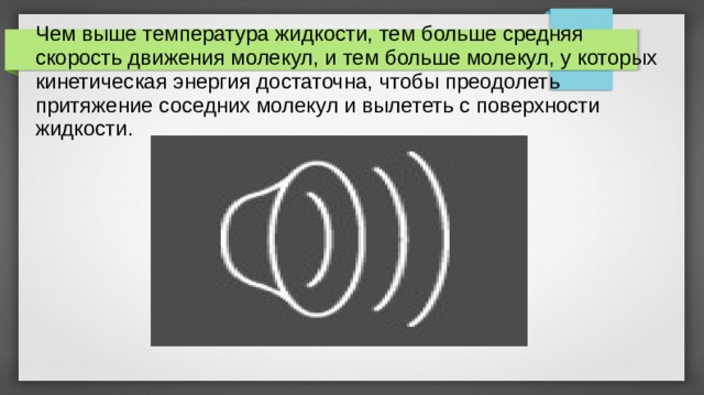 Чем выше температура жидкости, тем больше средняя скорость движения молекул, и тем больше молекул, у которых кинетическая энергия достаточна, чтобы преодолеть притяжение соседних молекул и вылететь с поверхности жидкости. 