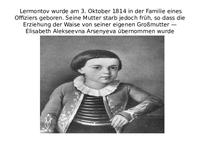  Lermontov wurde am 3. Oktober 1814 in der Familie eines Offiziers geboren. Seine Mutter starb jedoch früh, so dass die Erziehung der Waise von seiner eigenen Großmutter — Elisabeth Alekseevna Arsenyeva übernommen wurde 
