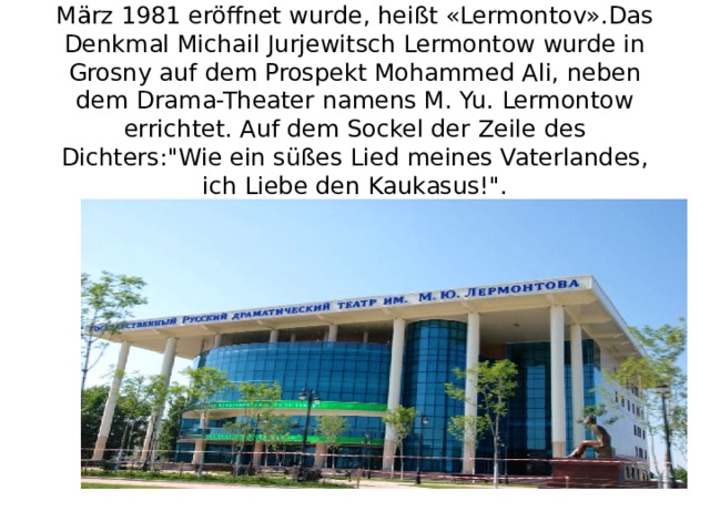 Der kleine Planet unter der Nummer 2222, der im März 1981 eröffnet wurde, heißt «Lermontov».Das Denkmal Michail Jurjewitsch Lermontow wurde in Grosny auf dem Prospekt Mohammed Ali, neben dem Drama-Theater namens M. Yu. Lermontow errichtet. Auf dem Sockel der Zeile des Dichters: