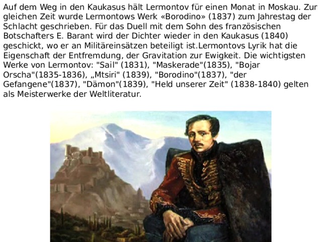 Auf dem Weg in den Kaukasus hält Lermontov für einen Monat in Moskau. Zur gleichen Zeit wurde Lermontows Werk «Borodino» (1837) zum Jahrestag der Schlacht geschrieben. Für das Duell mit dem Sohn des französischen Botschafters E. Barant wird der Dichter wieder in den Kaukasus (1840) geschickt, wo er an Militäreinsätzen beteiligt ist.Lermontovs Lyrik hat die Eigenschaft der Entfremdung, der Gravitation zur Ewigkeit. Die wichtigsten Werke von Lermontov: 