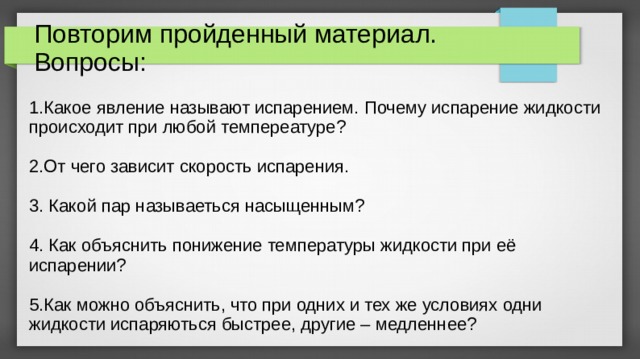 Повторим пройденный материал.  Вопросы: 1.Какое явление называют испарением. Почему испарение жидкости происходит при любой темпереатуре? 2.От чего зависит скорость испарения. 3. Какой пар называеться насыщенным? 4. Как объяснить понижение температуры жидкости при её испарении? 5.Как можно объяснить, что при одних и тех же условиях одни жидкости испаряються быстрее, другие – медленнее? 