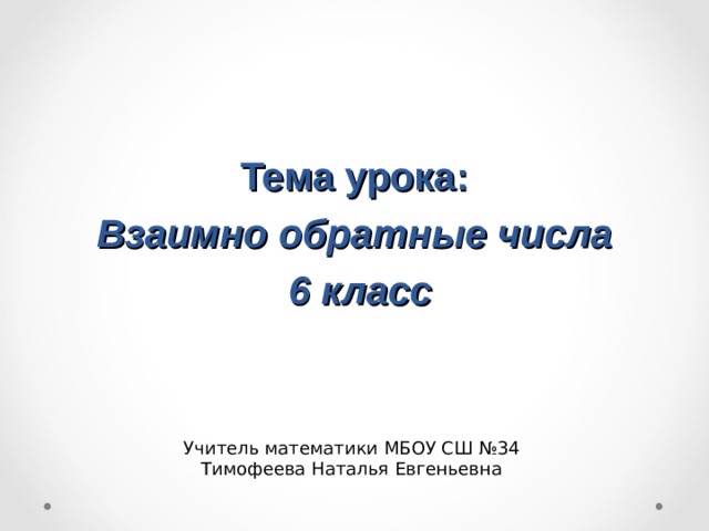  Тема урока:  Взаимно обратные числа  6 класс Учитель математики МБОУ СШ №34 Тимофеева Наталья Евгеньевна  