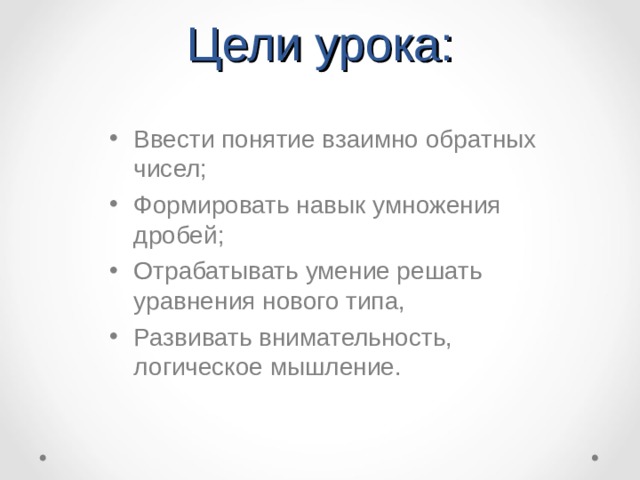 Цели урока: Ввести понятие взаимно обратных чисел; Формировать навык умножения дробей; Отрабатывать умение решать уравнения нового типа, Развивать внимательность, логическое мышление.  