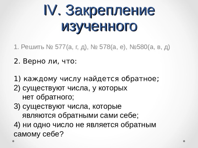 IV .  Закрепление изученного 1. Решить № 577(а, г, д), № 578(а, е), №580(а, в, д) 2. Верно ли, что: 1) каждому числу найдется обратное ;  2) существуют числа, у которых  нет обратного; 3) существуют числа, которые  являются обратными сами себе; 4) ни одно число не является обратным самому себе?  