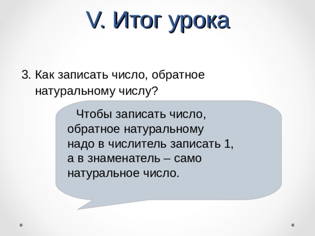 V. Итог урока 3. Как записать число, обратное  натуральному числу?  Чтобы записать число, обратное натуральному надо в числитель записать 1, а в знаменатель – само натуральное число.  