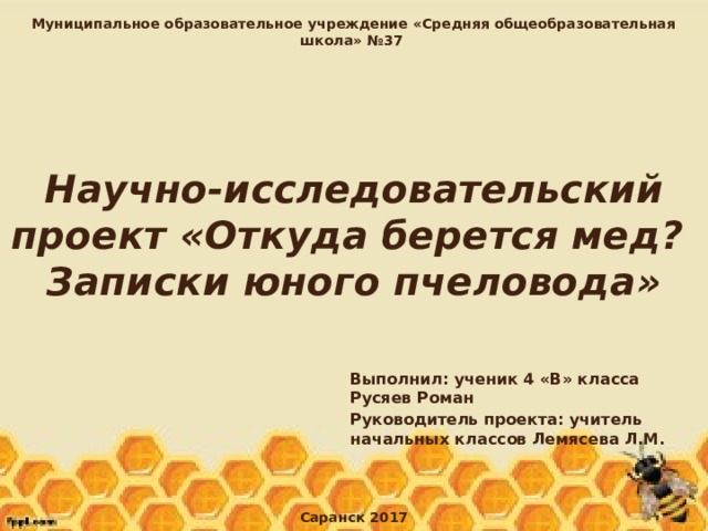 Муниципальное образовательное учреждение «Средняя общеобразовательная школа» №37 Научно-исследовательский проект «Откуда берется мед?  Записки юного пчеловода» Выполнил: ученик 4 «В» класса Русяев Роман Руководитель проекта: учитель начальных классов Лемясева Л.М. Саранск 2017 