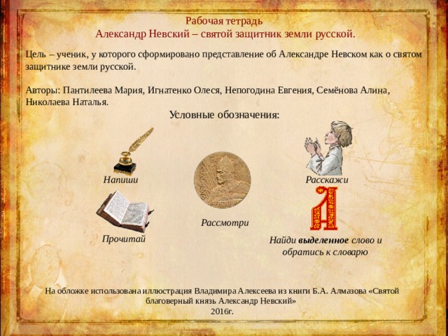 Рабочая тетрадь   Александр Невский – святой защитник земли русской. Цель – ученик, у которого сформировано представление об Александре Невском как о святом защитнике земли русской. Авторы: Пантилеева Мария, Игнатенко Олеся, Непогодина Евгения, Семёнова Алина, Николаева Наталья . Условные обозначения:  Напиши  Расскажи      Прочитай Рассмотри Найди выделенное слово и обратись к словарю На обложке использована иллюстрация Владимира Алексеева из книги Б.А. Алмазова «Святой благоверный князь Александр Невский» 2016г. 