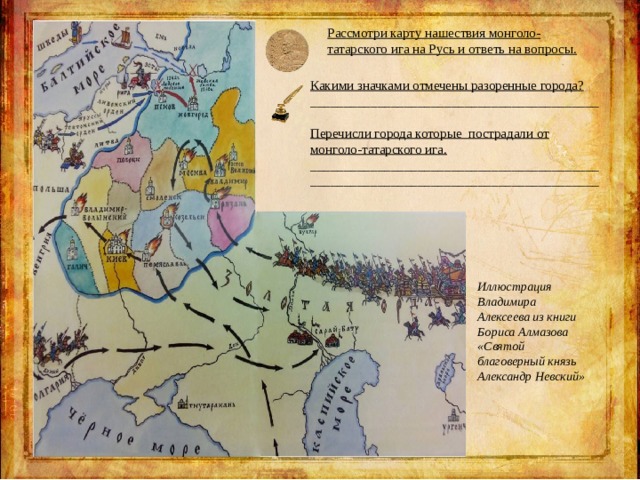 Рассмотри карту нашествия монголо-татарского ига на Русь и ответь на вопросы. Какими значками отмечены разоренные города? ___________________________________________  Перечисли города которые пострадали от монголо-татарского ига. ___________________________________________ ___________________________________________ Иллюстрация Владимира Алексеева из книги Бориса Алмазова «Святой благоверный князь Александр Невский» 