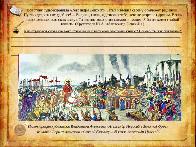 Воистину судьба хранила Александра Невского, Батый изменил своему обычному решению. -Пусть идет, как ему удобнее! ... Видишь, князь, я дозволил тебе, чего не разрешал другим. В знак твоих великих воинских заслуг. Ты знатно поколотил шведов и немцев. Я бы не хотел с тобой воевать. (Крутогоров Ю.А. « Александр Невский » ) Как отражают слова хана его отношение к великому русскому князю? Почему ты так считаешь? ____________________________________________________________________________________________________________________________________________________________________________________________________________________________________________________________________________________________________________________________________________________________________ Иллюстрация художника Владимира Алексеева «Александр Невский в Золотой Орде» из книги Бориса Алмазова «Святой благоверный князь Александр Невский» 