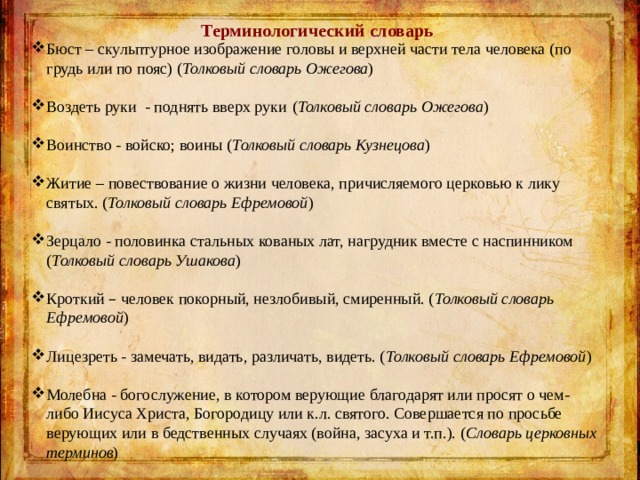 Терминологический словарь Бюст – скульптурное изображение головы и верхней части тела человека (по грудь или по пояс) ( Толковый словарь Ожегова ) Воздеть руки - поднять вверх руки   ( Толковый словарь Ожегова ) Воинство - войско; воины ( Толковый словарь Кузнецова ) Житие – повествование о жизни человека, причисляемого церковью к лику святых. ( Толковый словарь Ефремовой ) Зерцало - половинка стальных кованых лат, нагрудник вместе с наспинником ( Толковый словарь Ушакова ) Кроткий – человек покорный, незлобивый, смиренный. ( Толковый словарь Ефремовой ) Лицезреть - замечать, видать, различать, видеть. ( Толковый словарь Ефремовой ) Молебна - богослужение, в котором верующие благодарят или просят о чем-либо Иисуса Христа, Богородицу или к.л. святого. Совершается по просьбе верующих или в бедственных случаях (война, засуха и т.п.). ( Словарь церковных терминов ) 