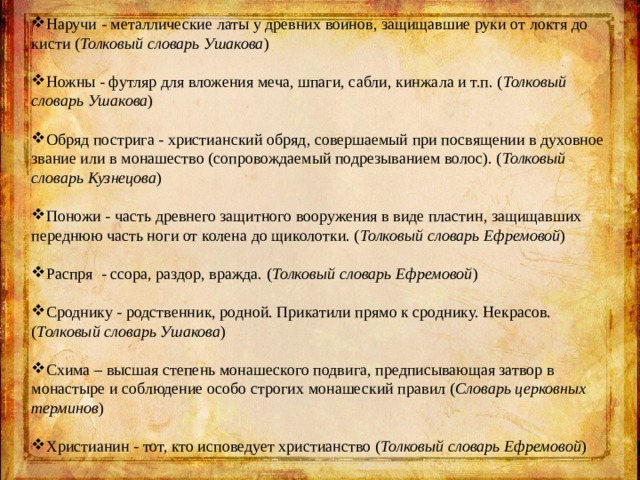 Наручи - металлические латы у древних воинов, защищавшие руки от локтя до кисти ( Толковый словарь Ушакова ) Ножны - футляр для вложения меча, шпаги, сабли, кинжала и т.п. ( Толковый словарь Ушакова ) Обряд пострига - христианский обряд, совершаемый при посвящении в духовное звание или в монашество (сопровождаемый подрезыванием волос). ( Толковый словарь Кузнецова ) Поножи - часть древнего защитного вооружения в виде пластин, защищавших переднюю часть ноги от колена до щиколотки. ( Толковый словарь Ефремовой ) Распря - ссора, раздор, вражда. ( Толковый словарь Ефремовой ) Сроднику - родственник, родной. Прикатили прямо к сроднику. Некрасов. ( Толковый словарь Ушакова ) Схима – высшая степень монашеского подвига, предписывающая затвор в монастыре и соблюдение особо строгих монашеский правил ( Словарь церковных терминов ) Христианин - тот, кто исповедует христианство ( Толковый словарь Ефремовой ) 